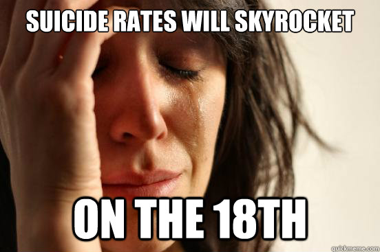 Suicide rates will skyrocket on the 18th  First World Problems