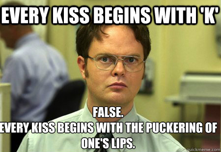 Every kiss begins with 'K' False.
Every kiss begins with the puckering of one's lips.  Schrute