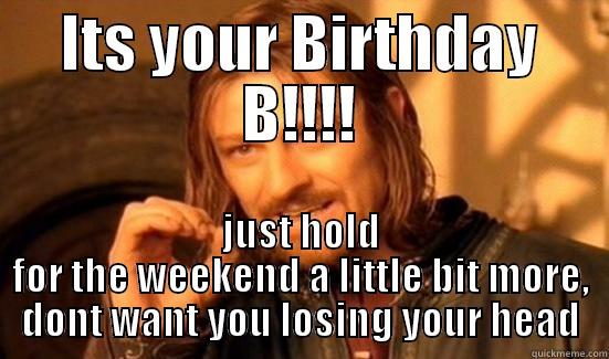 B! BDay! - ITS YOUR BIRTHDAY B!!!! JUST HOLD FOR THE WEEKEND A LITTLE BIT MORE, DONT WANT YOU LOSING YOUR HEAD Boromir