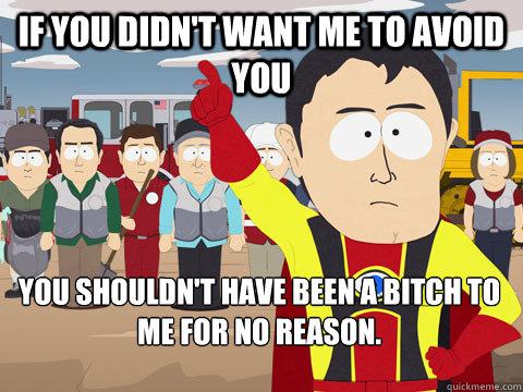 If you didn't want me to avoid you you shouldn't have been a bitch to me for no reason.   Captain Hindsight