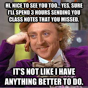 Hi, nice to see you too... Yes, sure I'll spend 3 hours sending you class notes that you missed.  It's not like I have anything better to do.   Condescending Wonka