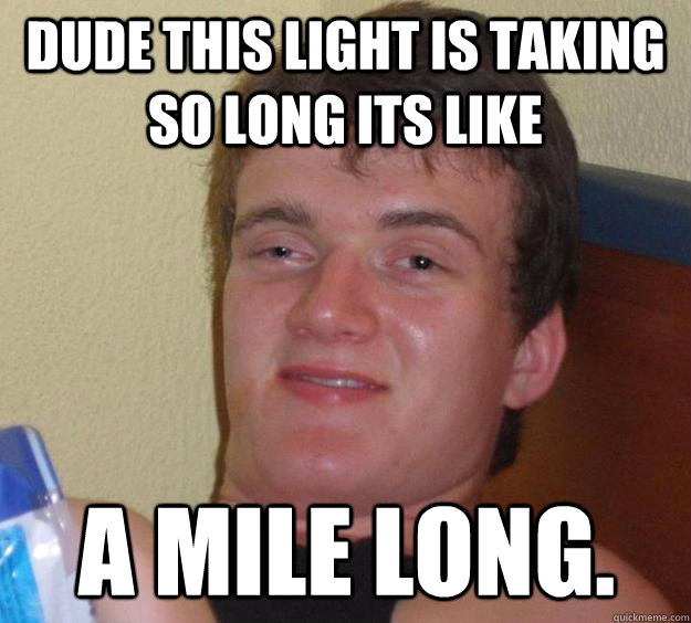 Dude this light is taking so long its like  A mile long.  10 Guy