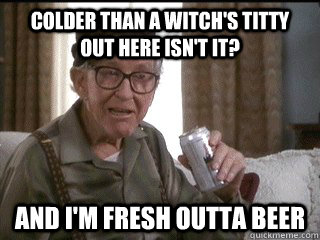 COLDER THAN A WITCH'S TITTY OUT HERE ISN'T IT? AND I'M FRESH OUTTA BEER - COLDER THAN A WITCH'S TITTY OUT HERE ISN'T IT? AND I'M FRESH OUTTA BEER  F&CK ITS COLD!!!!