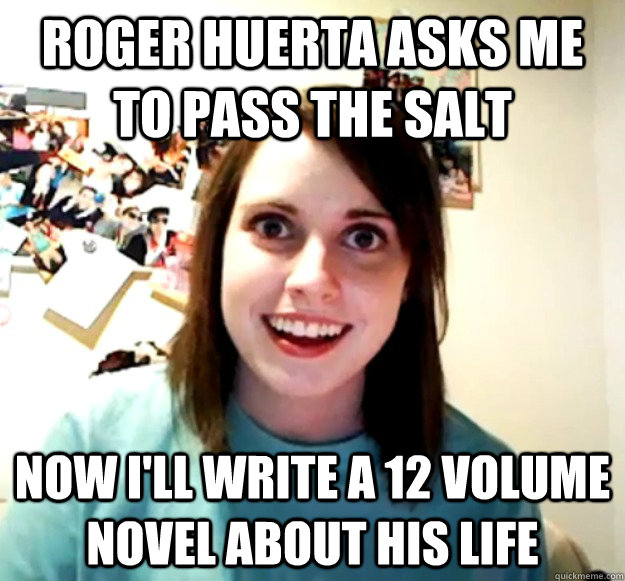roger huerta asks me to pass the salt now I'll write a 12 volume novel about his life  Overly Attached Girlfriend