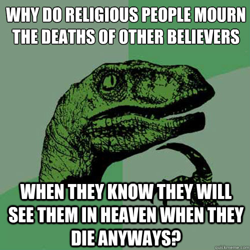 why do religious people mourn the deaths of other believers when they know they will see them in heaven when they die anyways?  Philosoraptor