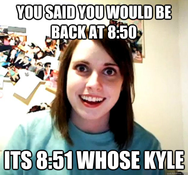 you said you would be back at 8:50 its 8:51 whose kyle   - you said you would be back at 8:50 its 8:51 whose kyle    Overly Attached Girlfriend