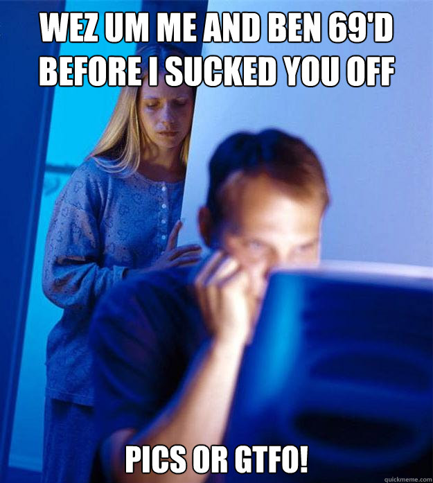 wez um me and ben 69'd before i sucked you off pics or gtfo!  Redditors Wife
