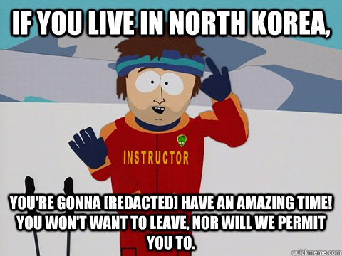 If you live in North Korea, You're gonna [redacted] HAVE AN AMAZING TIME! YOU WON'T WANT TO LEAVE, NOR WILL WE PERMIT YOU TO.  Youre gonna have a bad time