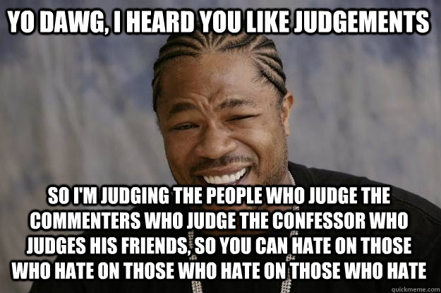 Yo dawg, I heard you like judgements So I'm judging the people who judge the commenters who judge the confessor who judges his friends, so you can hate on those who hate on those who hate on those who hate - Yo dawg, I heard you like judgements So I'm judging the people who judge the commenters who judge the confessor who judges his friends, so you can hate on those who hate on those who hate on those who hate  Xzibit