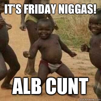 It's Friday niggas! ALB CUNT  Its friday niggas