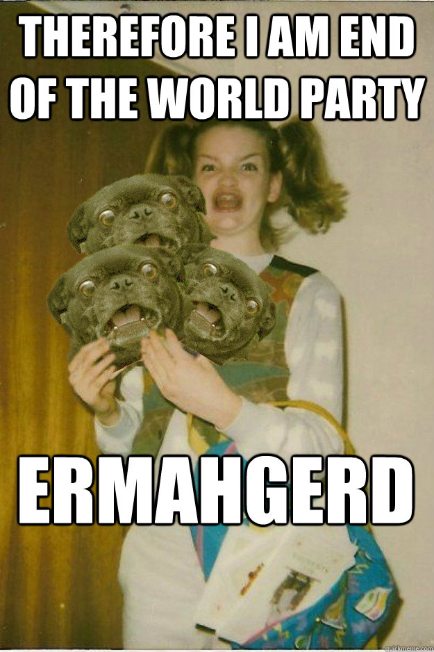 therefore i am end of the world party ERMAHGERD  ermahgerd dergs