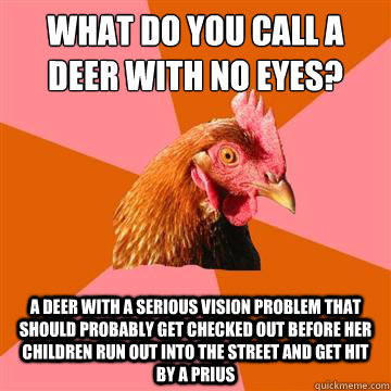 What do you call a deer with no eyes? A deer with a serious vision problem that should probably get checked out before her children run out into the street and get hit by a Prius - What do you call a deer with no eyes? A deer with a serious vision problem that should probably get checked out before her children run out into the street and get hit by a Prius  Anti-Joke Chicken
