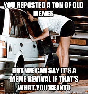 You reposted a ton of old memes  But we can say it's a meme revival if that's what you're into  Karma Whore