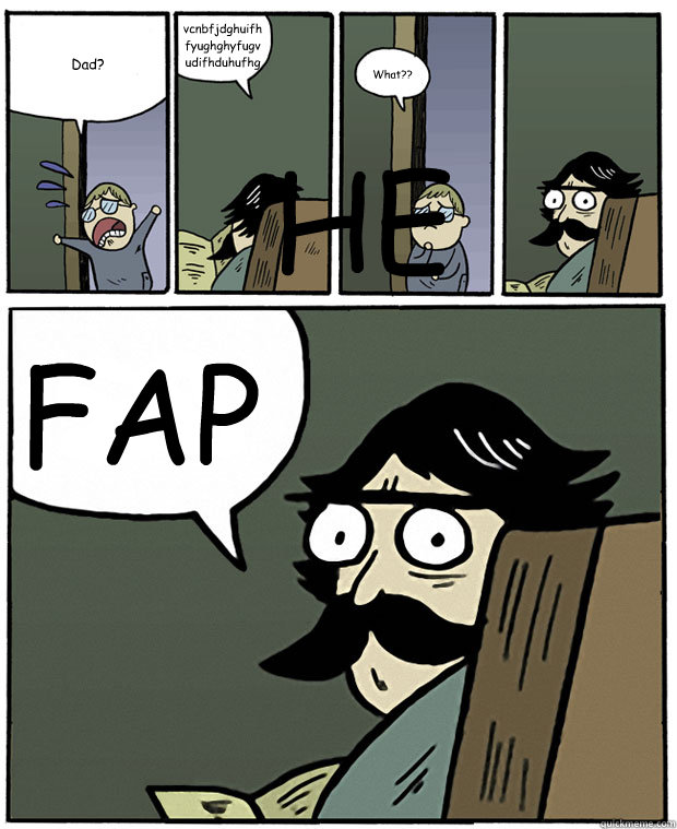 Dad? vcnbfjdghuifhfyughghyfugvudifhduhufhgfhughfuhudhgufhguduhgfud What?? FAP HEHE  Stare Dad