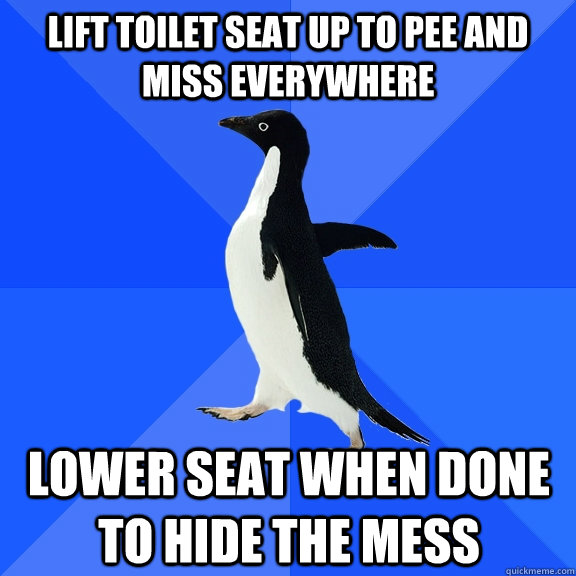lift toilet seat up to pee and miss everywhere lower seat when done to hide the mess  Socially Awkward Penguin