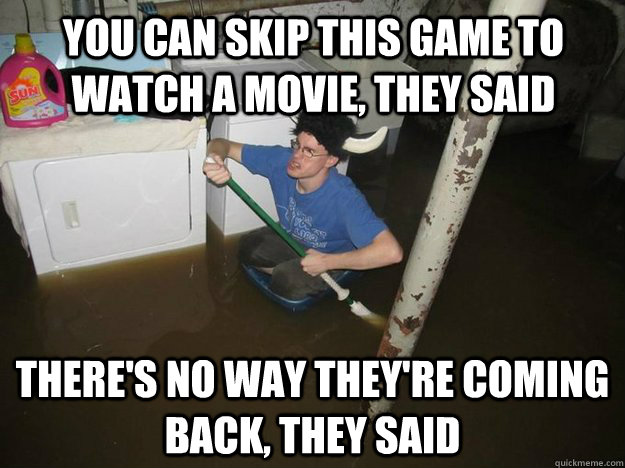 You can skip this game to watch a movie, they said There's no way they're coming back, they said  Do the laundry they said