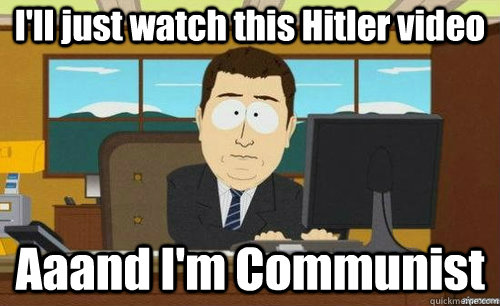 I'll just watch this Hitler video Aaand I'm Communist  anditsgone