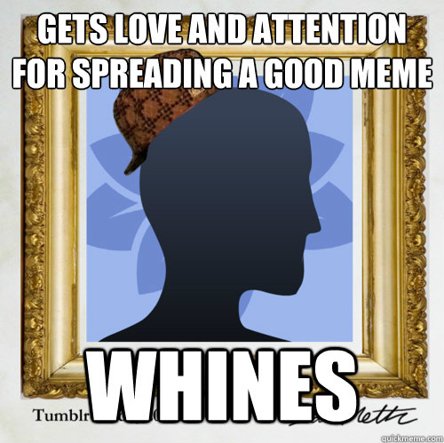 gets love and attention for spreading a good meme whines - gets love and attention for spreading a good meme whines  Scumbag Tumblr User