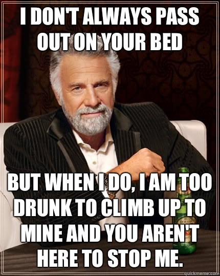 I don't always pass out on your bed but when I do, I am too drunk to climb up to mine and you aren't here to stop me.   The Most Interesting Man In The World