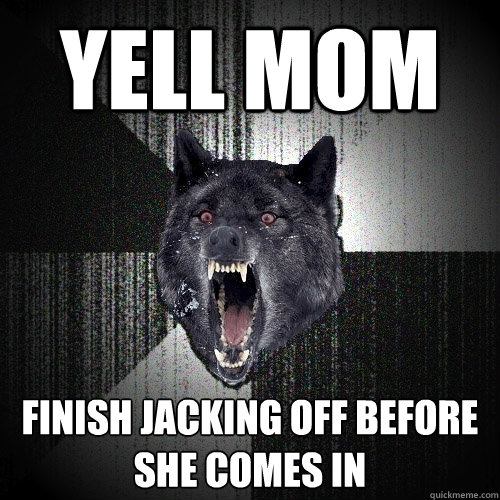Yell mom finish jacking off before she comes in  Insanity Wolf