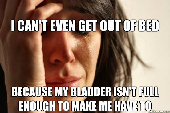 
I can't even get out of bed Because my bladder isn't full enough to make me have to  First World Problems