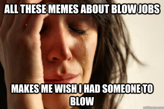 All these memes about blow jobs makes me wish i had someone to blow  First World Problems