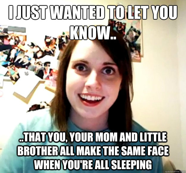 i just wanted to let you know.. ..that you, your mom and little brother all make the same face when you're all sleeping  Overly Attached Girlfriend