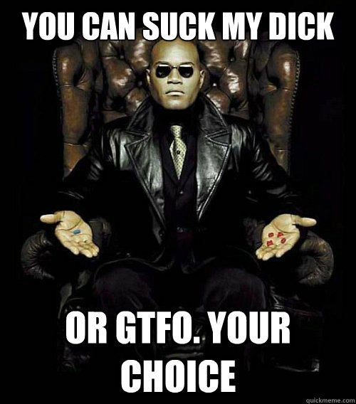 You can suck my dick OR gtfo. your choice  Morpheus