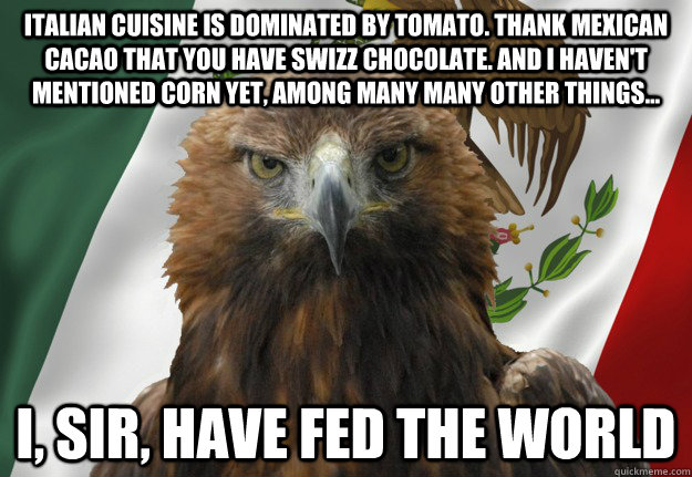 Italian cuisine is dominated by tomato. thank Mexican cacao that you have swizz chocolate. and i haven't mentioned corn yet, among many many other things... i, sir, have fed the world - Italian cuisine is dominated by tomato. thank Mexican cacao that you have swizz chocolate. and i haven't mentioned corn yet, among many many other things... i, sir, have fed the world  Mexican Pride Eagle