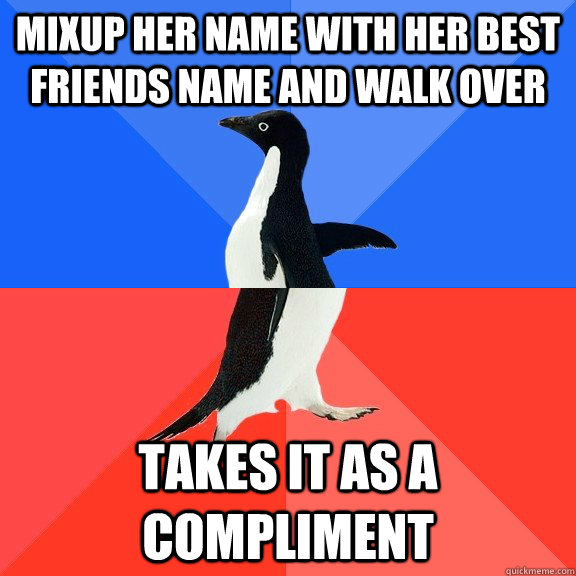 Mixup her name with her best friends name and walk over Takes it as a compliment  Socially Awkward Awesome Penguin