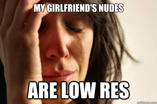 my girlfriend's nudes are low res  First World Problems