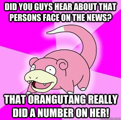 Did you guys hear about that persons face on the news? That orangutang really did a number on her!  Slowpoke