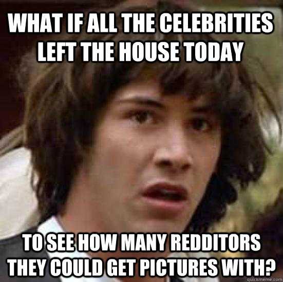 What if all the celebrities left the house today to see how many redditors they could get pictures with?  conspiracy keanu
