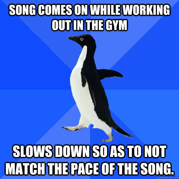 Song comes on while working out in the gym Slows down so as to not match the pace of the song.  Socially Awkward Penguin