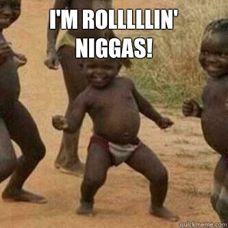 I'm rolllllin' niggas!   Its friday niggas