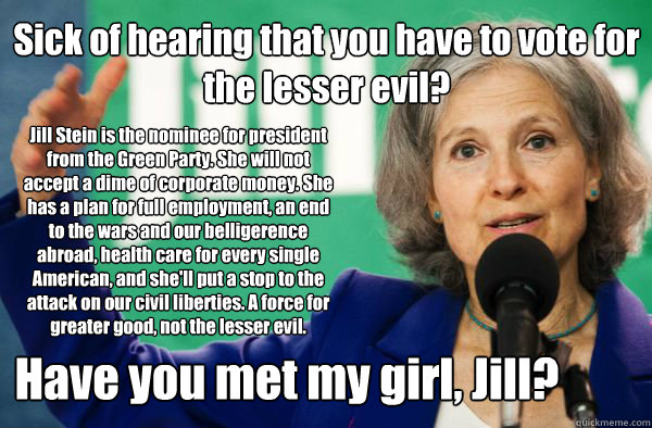 Jill Stein is the nominee for president from the Green Party. She will not accept a dime of corporate money. She has a plan for full employment, an end to the wars and our belligerence abroad, health care for every single American, and she'll put a stop t - Jill Stein is the nominee for president from the Green Party. She will not accept a dime of corporate money. She has a plan for full employment, an end to the wars and our belligerence abroad, health care for every single American, and she'll put a stop t  Have you met my girl, Jill
