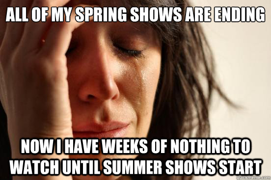 All of my spring shows are ending Now I have weeks of nothing to watch until summer shows start  First World Problems