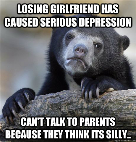 Losing Girlfriend has caused serious depression Can't talk to parents because they think its silly..  Confession Bear