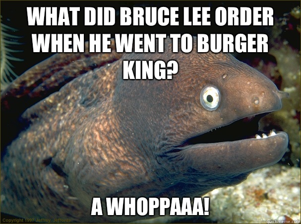What did Bruce Lee order when he went to Burger King? A whoppaaa! - What did Bruce Lee order when he went to Burger King? A whoppaaa!  Bad Joke Eel