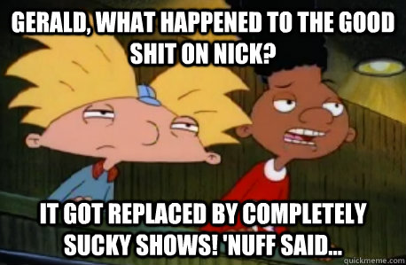 Gerald, what happened to the good shit on nick? It got replaced by completely sucky shows! 'Nuff said...  Skeptical Hey Arnold