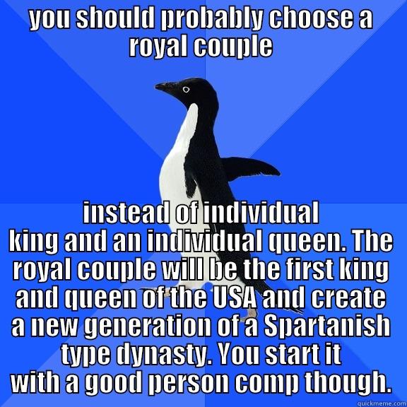 YOU SHOULD PROBABLY CHOOSE A ROYAL COUPLE INSTEAD OF INDIVIDUAL KING AND AN INDIVIDUAL QUEEN. THE ROYAL COUPLE WILL BE THE FIRST KING AND QUEEN OF THE USA AND CREATE A NEW GENERATION OF A SPARTANISH TYPE DYNASTY. YOU START IT WITH A GOOD PERSON COMP THOUGH. Socially Awkward Penguin