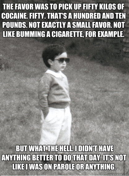  But what the hell. I didn't have anything better to do that day. It's not like I was on parole or anything.  The favor was to pick up fifty kilos of cocaine. Fifty. That's a hundred and ten pounds. Not exactly a small favor. Not like bumming a cigarette, -  But what the hell. I didn't have anything better to do that day. It's not like I was on parole or anything.  The favor was to pick up fifty kilos of cocaine. Fifty. That's a hundred and ten pounds. Not exactly a small favor. Not like bumming a cigarette,  Mafia Kid