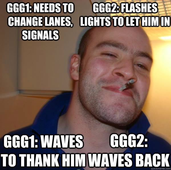 GGG1: Needs to change lanes, Signals GGG1: waves to thank him GGG2: Flashes lights to let him in GGG2: waves back - GGG1: Needs to change lanes, Signals GGG1: waves to thank him GGG2: Flashes lights to let him in GGG2: waves back  Misc