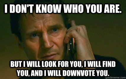 I don't know who you are. But I will look for you, I will find you, and I will downvote you. - I don't know who you are. But I will look for you, I will find you, and I will downvote you.  Angry Liam Neeson