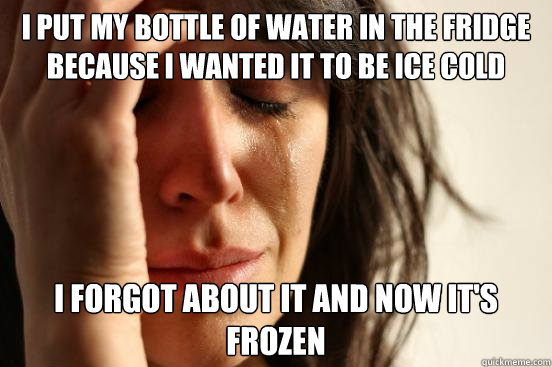 I put my bottle of water in the fridge because I wanted it to be ice cold I forgot about it and now it's frozen  First World Problems