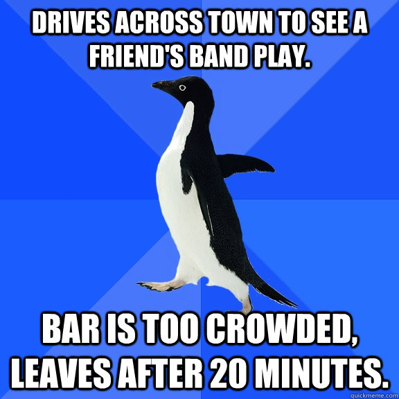 Drives across town to see a friend's band play. bar is too crowded, leaves after 20 minutes.   Socially Awkward Penguin