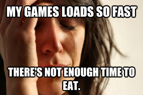 MY GAMES LOADS SO FAST THERE'S NOT ENOUGH TIME TO EAT.  First World Problems