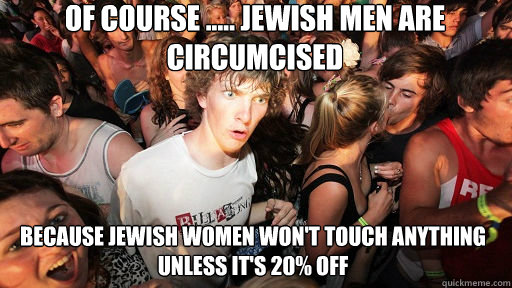 of course ..... jewish men are circumcised  because jewish women won't touch anything unless it's 20% off  Sudden Clarity Clarence