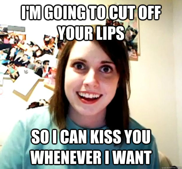 I'm going to cut off your lips So I can kiss you whenever I want  Overly Attached Girlfriend