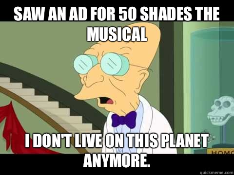 Saw an ad for 50 Shades the Musical  I don't Live on this planet anymore.  Farnsworth